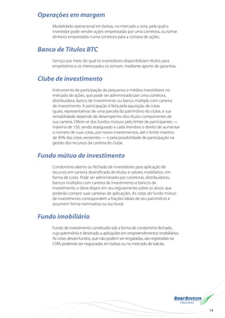 19
Operações em margem
Modalidade operacional em bolsas, no mercado a vista, pela qual o
investidor pode vender ações emprestadas por uma corretora, ou tomar
dinheiro emprestado numa corretora para a compra de ações.
Banco de Títulos BTC
Serviço por meio do qual os investidores disponibilizam títulos para
empréstimo e os interessados os tomam, mediante aporte de garantias.
Clube de investimento
Instrumento de participação de pequenos e médios investidores no
mercado de ações, que pode ser administrado por uma corretora,
distribuidora, banco de investimento ou banco múltiplo com carteira
de investimento. A participação é feita pela aquisição de cotas
iguais, representativas de uma parcela do patrimônio do clube, e sua
rentabilidade depende do desempenho dos títulos componentes de
sua carteira. Difere-se dos fundos mútuos pelo limite de participantes —
máximo de 150, sendo assegurado a cada membro o direito de aumentar
o número de suas cotas, por novos investimentos, até o limite máximo
de 40% das cotas existentes — e pela possibilidade de participação na
gestão dos recursos da carteira do clube.
Fundo mútuo de investimento
Condomínio aberto ou fechado de investidores para aplicação de
recursos em carteira diversificada de títulos e valores mobiliários, em
forma de cotas. Pode ser administrado por corretoras, distribuidoras,
bancos múltiplos com carteira de investimento e bancos de
investimento, e deve dispor em seu regulamento sobre os ativos que
poderão compor suas carteiras de aplicações. As cotas do fundo mútuo
de investimento correspondem a frações ideais de seu patrimônio e
assumem forma nominativa ou escritural.
Fundo imobiliário
Fundo de investimento constituído sob a forma de condomínio fechado,
cujo patrimônio é destinado a aplicações em empreendimentos imobiliários.
As cotas desses fundos, que não podem ser resgatadas, são registradas na
CVM, podendo ser negociadas em bolsas ou no mercado de balcão.
 