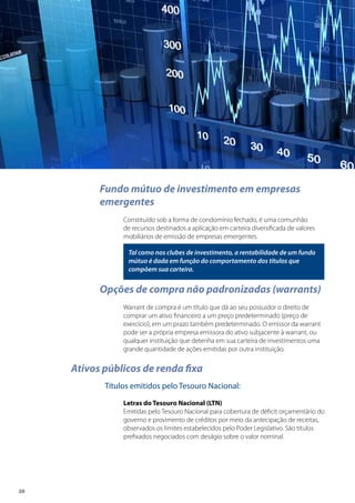20
Fundo mútuo de investimento em empresas
emergentes
Constituído sob a forma de condomínio fechado, é uma comunhão
de recursos destinados a aplicação em carteira diversificada de valores
mobiliários de emissão de empresas emergentes.
Tal como nos clubes de investimento, a rentabilidade de um fundo
mútuo é dada em função do comportamento dos títulos que
compõem sua carteira.
Opções de compra não padronizadas (warrants)
Warrant de compra é um título que dá ao seu possuidor o direito de
comprar um ativo financeiro a um preço predeterminado (preço de
exercício), em um prazo também predeterminado. O emissor da warrant
pode ser a própria empresa emissora do ativo subjacente à warrant, ou
qualquer instituição que detenha em sua carteira de investimentos uma
grande quantidade de ações emitidas por outra instituição.
Ativos públicos de renda fixa
Títulos emitidos pelo Tesouro Nacional:
Letras do Tesouro Nacional (LTN)
Emitidas pelo Tesouro Nacional para cobertura de déficit orçamentário do
governo e provimento de créditos por meio da antecipação de receitas,
observados os limites estabelecidos pelo Poder Legislativo. São títulos
prefixados negociados com deságio sobre o valor nominal.
 