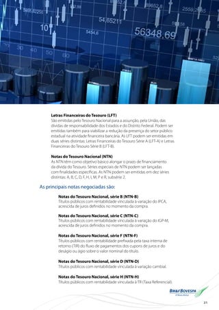 21
Letras Financeiras do Tesouro (LFT)
São emitidas pelo Tesouro Nacional para a assunção, pela União, das
dívidas de responsabilidade dos Estados e do Distrito Federal. Podem ser
emitidas também para viabilizar a redução da presença do setor público
estadual na atividade financeira bancária. As LFT podem ser emitidas em
duas séries distintas: Letras Financeiras do Tesouro Série A (LFT-A) e Letras
Financeiras do Tesouro Série B (LFT-B).
Notas do Tesouro Nacional (NTN)
As NTN têm como objetivo básico alongar o prazo de financiamento
da dívida do Tesouro. Séries especiais de NTN podem ser lançadas
com finalidades específicas. As NTN podem ser emitidas em dez séries
distintas: A, B, C, D, F, H, I, M, P e R, subsérie 2.
As principais notas negociadas são:
Notas do Tesouro Nacional, série B (NTN-B)
Títulos públicos com rentabilidade vinculada à variação do IPCA,
acrescida de juros definidos no momento da compra.
Notas do Tesouro Nacional, série C (NTN-C)
Títulos públicos com rentabilidade vinculada à variação do IGP-M,
acrescida de juros definidos no momento da compra.
Notas do Tesouro Nacional, série F (NTN-F)
Títulos públicos com rentabilidade prefixada pela taxa interna de
retorno (TIR) do fluxo de pagamentos dos cupons de juros e do
deságio ou ágio sobre o valor nominal do título.
Notas do Tesouro Nacional, série D (NTN-D)
Títulos públicos com rentabilidade vinculada à variação cambial.
Notas do Tesouro Nacional, série H (NTN-H)
Títulos públicos com rentabilidade vinculada à TR (Taxa Referencial).
 