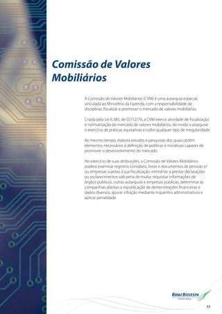 23
Comissão de Valores
Mobiliários
A Comissão de Valores Mobiliários (CVM) é uma autarquia especial,
vinculada ao Ministério da Fazenda, com a responsabilidade de
disciplinar, fiscalizar e promover o mercado de valores mobiliários.
Criada pela Lei 6.385, de 07/12/76, a CVM exerce atividade de fiscalização
e normatização do mercado de valores mobiliários, de modo a assegurar
o exercício de práticas equitativas e coibir qualquer tipo de irregularidade.
Ao mesmo tempo, elabora estudos e pesquisas dos quais obtém
elementos necessários à definição de políticas e iniciativas capazes de
promover o desenvolvimento do mercado.
No exercício de suas atribuições, a Comissão de Valores Mobiliários
poderá examinar registros contábeis, livros e documentos de pessoas e/
ou empresas sujeitas à sua fiscalização, intimá-las a prestar declarações
ou esclarecimentos sob pena de multa; requisitar informações de
órgãos públicos, outras autarquias e empresas públicas; determinar às
companhias abertas a republicação de demonstrações financeiras e
dados diversos; apurar infração mediante inquéritos administrativos e
aplicar penalidade.
 