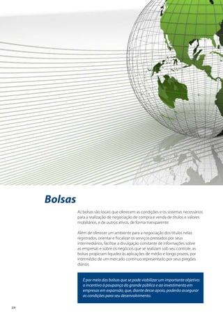 24
Bolsas
As bolsas são locais que oferecem as condições e os sistemas necessários
para a realização de negociação de compra e venda de títulos e valores
mobiliários, e de outros ativos, de forma transparente.
Além de oferecer um ambiente para a negociação dos títulos nelas
registrados, orientar e fiscalizar os serviços prestados por seus
intermediários, facilitar a divulgação constante de informações sobre
as empresas e sobre os negócios que se realizam sob seu controle, as
bolsas propiciam liquidez às aplicações de médio e longo prazos, por
intermédio de um mercado contínuo representado por seus pregões
diários.
É por meio das bolsas que se pode viabilizar um importante objetivo:
o incentivo à poupança do grande público e ao investimento em
empresas em expansão, que, diante desse apoio, poderão assegurar
as condições para seu desenvolvimento.
 