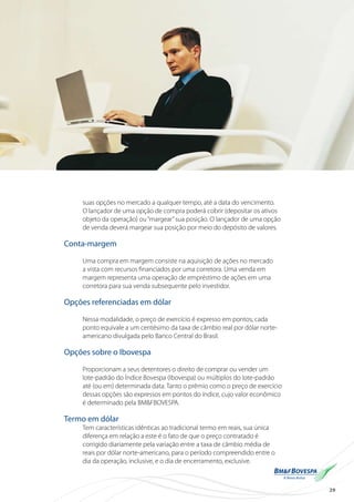 29
suas opções no mercado a qualquer tempo, até a data do vencimento.
O lançador de uma opção de compra poderá cobrir (depositar os ativos
objeto da operação) ou“margear”sua posição. O lançador de uma opção
de venda deverá margear sua posição por meio do depósito de valores.
Conta-margem
Uma compra em margem consiste na aquisição de ações no mercado
a vista com recursos financiados por uma corretora. Uma venda em
margem representa uma operação de empréstimo de ações em uma
corretora para sua venda subsequente pelo investidor.
Opções referenciadas em dólar
Nessa modalidade, o preço de exercício é expresso em pontos; cada
ponto equivale a um centésimo da taxa de câmbio real por dólar norte-
americano divulgada pelo Banco Central do Brasil.
Opções sobre o Ibovespa
Proporcionam a seus detentores o direito de comprar ou vender um
lote-padrão do Índice Bovespa (Ibovespa) ou múltiplos do lote-padrão
até (ou em) determinada data. Tanto o prêmio como o preço de exercício
dessas opções são expressos em pontos do índice, cujo valor econômico
é determinado pela BM&FBOVESPA.
Termo em dólar
Tem características idênticas ao tradicional termo em reais, sua única
diferença em relação a este é o fato de que o preço contratado é
corrigido diariamente pela variação entre a taxa de câmbio média de
reais por dólar norte-americano, para o período compreendido entre o
dia da operação, inclusive, e o dia de encerramento, exclusive.
 