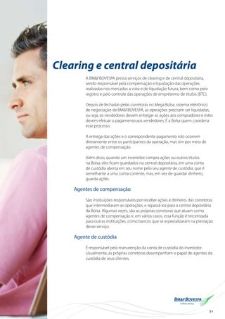 31
Clearing e central depositária
A BM&FBOVESPA presta serviços de clearing e de central depositária,
sendo responsável pela compensação e liquidação das operações
realizadas nos mercados a vista e de liquidação futura, bem como pelo
registro e pelo controle das operações de empréstimo de títulos (BTC).
Depois de fechadas pelas corretoras no Mega Bolsa, sistema eletrônico
de negociação da BM&FBOVESPA, as operações precisam ser liquidadas,
ou seja, os vendedores devem entregar as ações aos compradores e estes
devem efetuar o pagamento aos vendedores. É a Bolsa quem coordena
esse processo.
A entrega das ações e o correspondente pagamento não ocorrem
diretamente entre os participantes da operação, mas sim por meio de
agentes de compensação.
Além disso, quando um investidor compra ações ou outros títulos
na Bolsa, eles ficam guardados na central depositária, em uma conta
de custódia aberta em seu nome pelo seu agente de custódia, que é
semelhante a uma conta corrente, mas, em vez de guardar dinheiro,
guarda ações.
Agentes de compensação
São instituições responsáveis por receber ações e dinheiro, das corretoras
que intermediaram as operações, e repassá-los para a central depositária
da Bolsa. Algumas vezes, são as próprias corretoras que atuam como
agentes de compensação e, em vários casos, essa função é terceirizada
para outras instituições, como bancos que se especializaram na prestação
desse serviço.
Agente de custódia
É responsável pela manutenção da conta de custódia do investidor.
Usualmente, as próprias corretoras desempenham o papel de agentes de
custódia de seus clientes.
 