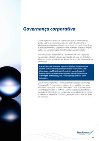 35
Governança corporativa
Governança corporativa é um sistema pelo qual as sociedades são
geridas a partir do relacionamento entre acionistas, conselho de
administração, diretoria, auditoria independente e conselho fiscal. Boas
práticas de governança corporativa visam aumentar o valor da empresa,
facilitar seu acesso ao capital e contribuir para sua perenidade.
Para adequar-se a essa tendência, a BM&FBOVESPA criou segmentos
especiais para a listagem de companhias abertas, cada um deles com
diferentes exigências relativas aos direitos dos acionistas e à prestação de
informações.
O Novo Mercado, principal segmento, abriga companhias que
emitem exclusivamente ações com direito a voto (ON). Além
disso, exige a publicação de informações segundo padrões
internacionais ou norte-americanos e a adesão à Câmara de
Arbitragem do Mercado para a resolução de conflitos entre
acionistas.
Os outros dois segmentos — os Níveis Diferenciados de Governança
Corporativa 1 e 2 — permitem a listagem de companhias com ações
sem direito a voto, mas, no Nível 2, em alguns casos, os detentores de
ações PN podem votar. Já no Nível 1, verifica-se expressiva melhoria na
prestação de informações em comparação ao exigido por lei. Em todos
os segmentos, requere-se a manutenção de pelo menos 25% das ações
em circulação.
 