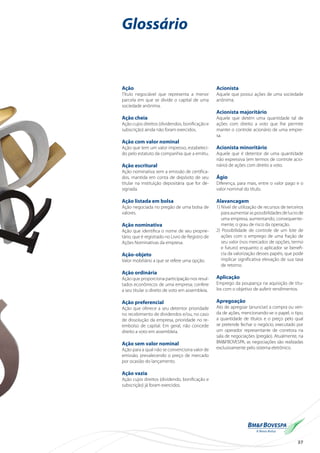 37
Glossário
Ação
Título negociável que representa a menor
parcela em que se divide o capital de uma
sociedade anônima.
Ação cheia
Ação cujos direitos (dividendos, bonificação e
subscrição) ainda não foram exercidos.
Ação com valor nominal
Ação que tem um valor impresso, estabeleci-
do pelo estatuto da companhia que a emitiu.
Ação escritural
Ação nominativa sem a emissão de certifica-
dos, mantida em conta de depósito de seu
titular na instituição depositária que for de-
signada.
Ação listada em bolsa
Ação negociada no pregão de uma bolsa de
valores.
Ação nominativa
Ação que identifica o nome de seu proprie-
tário, que é registrado no Livro de Registro de
Ações Nominativas da empresa.
Ação-objeto
Valor mobiliário a que se refere uma opção.
Ação ordinária
Ação que proporciona participação nos resul-
tados econômicos de uma empresa; confere
a seu titular o direito de voto em assembleia.
Ação preferencial
Ação que oferece a seu detentor prioridade
no recebimento de dividendos e/ou, no caso
de dissolução da empresa, prioridade no re-
embolso de capital. Em geral, não concede
direito a voto em assembleia.
Ação sem valor nominal
Ação para a qual não se convenciona valor de
emissão, prevalecendo o preço de mercado
por ocasião do lançamento.
Ação vazia
Ação cujos direitos (dividendo, bonificação e
subscrição) já foram exercidos.
Acionista
Aquele que possui ações de uma sociedade
anônima.
Acionista majoritário
Aquele que detém uma quantidade tal de
ações com direito a voto que lhe permite
manter o controle acionário de uma empre-
sa.
Acionista minoritário
Aquele que é detentor de uma quantidade
não expressiva (em termos de controle acio-
nário) de ações com direito a voto.
Ágio
Diferença, para mais, entre o valor pago e o
valor nominal do título.
Alavancagem
1) Nível de utilização de recursos de terceiros
paraaumentaraspossibilidadesdelucrode
uma empresa, aumentando, consequente-
mente, o grau de risco da operação.
2) Possibilidade de controle de um lote de
ações com o emprego de uma fração de
seu valor (nos mercados de opções, termo
e futuro) enquanto o aplicador se benefi-
cia da valorização desses papéis, que pode
implicar significativa elevação de sua taxa
de retorno.
Aplicação
Emprego da poupança na aquisição de títu-
los com o objetivo de auferir rendimentos.
Apregoação
Ato de apregoar (anunciar) a compra ou ven-
da de ações, mencionando-se o papel, o tipo,
a quantidade de títulos e o preço pelo qual
se pretende fechar o negócio, executado por
um operador representante de corretora na
sala de negociações (pregão). Atualmente, na
BM&FBOVESPA, as negociações são realizadas
exclusivamente pelo sistema eletrônico.
 