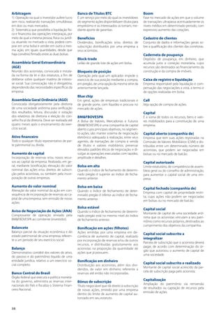 38
Arbitragem
1) Operação na qual o investidor aufere lucro
sem risco, realizando transações simultâneas
em dois ou mais mercados.
2) Sistemática que possibilita a liquidação físi-
ca e financeira das operações interpraças, por
meio da qual a mesma pessoa, física ou jurídi-
ca, atuando no mercado a vista, poderá com-
prar em uma bolsa e vender em outra a mes-
ma ação, em iguais quantidades, desde que
haja convênio firmado entre as duas bolsas.
Assembleia Geral Extraordinária
(AGE)
Reunião dos acionistas, convocada e instala-
da na forma da lei e dos estatutos, a fim de
deliberar sobre qualquer matéria de interes-
se social. Sua convocação não é obrigatória,
dependendo das necessidades específicas da
empresa.
Assembleia Geral Ordinária (AGO)
Convocada obrigatoriamente pela diretoria
de uma sociedade anônima para verificação
dos resultados, leitura, discussão e votação
dos relatórios de diretoria e eleição do con-
selho fiscal da diretoria. Deve ser realizada até
quatro meses após o encerramento do exer-
cício social.
Ativo financeiro
Todo e qualquer título representativo de par-
te patrimonial ou dívida.
Aumento de capital
Incorporação de reservas e/ou novos recur-
sos ao capital da empresa. Realizado, em ge-
ral, mediante bonificação, elevação do valor
nominal das ações e/ou direitos de subscri-
ção pelos acionistas, ou também pela incor-
poração de outras empresas.
Aumento do valor nominal
Alteração do valor nominal da ação em con-
sequência de incorporação de reservas ao ca-
pital de uma empresa, sem emissão de novas
ações.
Aviso de Negociação de Ações (ANA)
Comprovante de operação enviado pela
BM&FBOVESPA ao comitente (investidor).
Balancete
Balanço parcial da situação econômica e do
estado patrimonial de uma empresa, referen-
te a um período de seu exercício social.
Balanço
Demonstrativo contábil dos valores do ativo,
do passivo e do patrimônio líquido de uma
entidade jurídica, relativo a um exercício so-
cial completo.
Banco Central do Brasil
Órgão federal que executa a política monetá-
ria do governo, administra as reservas inter-
nacionais do País e fiscaliza o Sistema Finan-
ceiro Nacional.
Banco de Títulos BTC
É um serviço por meio do qual os investidores
do segmento ações disponibilizam títulos para
empréstimo e os interessados os tomam, me-
diante aporte de garantias.
Benefícios
Dividendos, bonificações e/ou direitos de
subscrição distribuídos por uma empresa a
seus acionistas.
Block-trade
Leilão de grande lote de ações em bolsa.
Bloqueio de posição
Operação pela qual um aplicador impede o
exercício de sua posição mediante a compra,
em pregão, de uma opção da mesma série da
anteriormente lançada.
Blue chip
Em geral, ações de empresas tradicionais e
de grande porte, com liquidez e procura no
mercado de ações.
BM&FBOVESPA
A Bolsa de Valores, Mercadorias e Futuros
(BM&FBOVESPA) é uma companhia de capital
aberto cujos principais objetivos, no segmen-
to ações, são: manter sistema de negociação
eletrônico adequado à realização, entre seus
agentes, de transações de compra e venda
de títulos e valores mobiliários; preservar
elevados padrões éticos de negociação; e di-
vulgar as operações executadas com rapidez,
amplitude e detalhes.
Bolsa em alta
Quando o índice de fechamento de determi-
nado pregão é superior ao índice de fecha-
mento anterior.
Bolsa em baixa
Quando o índice de fechamento de deter-
minado pregão é inferior ao índice de fecha-
mento anterior.
Bolsa estável
Quando o índice de fechamento de determi-
nado pregão está no mesmo nível do índice
de fechamento anterior.
Bonificação em ações (filhotes)
Ações emitidas por uma empresa em de-
corrência de aumento de capital, realizado
por incorporação de reservas e/ou de outros
recursos, e distribuídas gratuitamente aos
acionistas na proporção da quantidade de
ações que já possuem.
Bonificação em dinheiro
Distribuição aos acionistas, além dos divi-
dendos, de valor em dinheiro referente a
reservas até então não incorporadas.
Bônus de subscrição
Título negociável que dá direito à subscrição
de novas ações, emitido por uma empresa
dentro do limite de aumento de capital au-
torizado em seu estatuto.
Boom
Fase no mercado de ações em que o volume
de transações ultrapassa acentuadamente os
níveis médios em determinado período, com
expressivo aumento das cotações.
Cadastro de clientes
Conjunto de dados e informações gerais so-
bre a qualificação dos clientes das corretoras.
Caderneta de poupança
Depósito de poupança, em dinheiro, que
acumula juros e correção monetária, cujos
recursos são destinados ao financiamento da
construção e da compra de imóveis.
Caixa de registro e liquidação
Empresa responsável pela liquidação e com-
pensação das negociações a vista, a termo e
de opções realizadas em bolsa.
Call
Veja opção de compra de ações.
Capital
É a soma de todos os recursos, bens e valo-
res mobilizados para a constituição de uma
empresa.
Capital aberto (companhia de)
Empresa que tem suas ações registradas na
Comissão de Valores Mobiliários (CVM) e dis-
tribuídas entre um determinado número de
acionistas, que podem ser negociadas em
bolsas ou no mercado de balcão.
Capital autorizado
Limite estatutário, de competência de assem-
bleia geral ou do conselho de administração,
para aumentar o capital social de uma em-
presa.
Capital fechado (companhia de)
Empresa com capital de propriedade restri-
ta, cujas ações não podem ser negociadas
em bolsas ou no mercado de balcão.
Capital social
Montante de capital de uma sociedade anô-
nima que os acionistas vinculam a seu patri-
mônio como recursos próprios, destinados ao
cumprimento dos objetivos da companhia.
Capital social subscrito a
integralizar
Parcela de subscrição que o acionista deverá
pagar, de acordo com determinação do ór-
gão que autorizou o aumento de capital de
uma sociedade.
Capital social subscrito e realizado
Montante de capital social acrescido da par-
cela de subscrição paga pelo acionista.
Capitalização
Ampliação do patrimônio via reinversão
de resultados ou captação de recursos pela
emissão de ações.
 