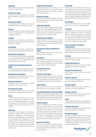 39
Captação
Obtenção de recursos para aplicação a curto,
médio e/ou longo prazos.
Carteira de ações
Conjunto de ações de diferentes empresas,
de propriedade de pessoas físicas ou jurídi-
cas.
Carteira de títulos
Conjunto de títulos de renda fixa e variável, de
propriedade de pessoas físicas ou jurídicas.
Caução
Depósito de títulos ou valores efetuados para
o credor, visando garantir o cumprimento de
obrigação assumida.
Cautela
Certificado que materializa a existência de
determinado número de ações; também cha-
mada título múltiplo.
Certificado
Documento que comprova a existência e a
posse de determinada quantidade de ações.
Certificado de depósito
Título representativo das ações depositadas
em uma instituição financeira. Algumas em-
presas do Mercosul são negociadas na Bolsa
brasileira por esse mecanismo.
Certificado de Depósito Bancário
(CDB)
Títuloemitidoporbancosdeinvestimentoeco-
merciais, representativo de depósitos a prazo.
Certificado de desdobro
Comprovante do desdobramento de um cer-
tificado de ações em vários outros.
Chamada de bônus
Resgate de bônus pelo emitente, mediante
pagamento antes do vencimento.
Chamada de capital
Subscrição de ações novas, com ou sem ágio,
para aumentar o capital de uma empresa.
Cisão
É o processo de transferência, por uma em-
presa, de parcelas de seu patrimônio a uma
ou mais sociedades já existentes ou constitu-
ídas para esse fim, extinguindo-se a empresa
cindida se houver versão de todo o seu pa-
trimônio.
Clearings
Câmaras de compensação e liquidação de
operações realizadas em bolsas ou outros
mercados organizados. São responsáveis
pelo cálculo das obrigações dos participan-
tes do mercado para a liquidação de suas
operações, por meio da troca de ativos por
seus respectivos valores financeiros, poden-
do também ser responsáveis pela transfe-
rência dos títulos e crédito dos saldos a seus
participantes.
Clube de investimento
Grupo de pessoas físicas (máximo de 150)
que aplica recursos em uma carteira diversi-
ficada de ações, administrada por instituição
financeira autorizada.
Colocação direta
Aumento de capital realizado pela subscrição
de ações pelos atuais acionistas diretamente
em uma empresa.
Colocação indireta
Aumento de capital realizado mediante subs-
crição no qual a totalidade das ações é adqui-
rida por uma instituição financeira, ou por um
grupo reunido em consórcio, para posterior
colocação no mercado secundário.
Combinação de opções
Compra ou venda de duas ou mais séries de
opções sobre a mesma ação-objeto, porém
com preços de exercício e/ou datas de venci-
mento diferentes.
Comissão de Valores Mobiliários
(CVM)
Órgão federal que disciplina e fiscaliza o mer-
cado de valores mobiliários.
Comitente
Pessoa que encarrega outra de comprar, ven-
der ou praticar qualquer ato, sob suas ordens
e por sua conta, mediante certa remuneração
a que se dá o nome de comissão.
Companhia aberta
Veja capital aberto.
Compra em margem
Aquisição de ações a vista, com recursos obti-
dospeloinvestidorpormeiodefinanciamento
com uma corretora que opere em bolsa. É uma
modalidade de operação da conta-margem.
Confirmação
Aviso que a corretora dá ao cliente sobre a
efetivação de uma negociação com ações.
Conselho Monetário Nacional (CMN)
Órgão federal responsável pela formulação da
política da moeda e do crédito e pela orien-
tação, regulamentação e controle de todas as
atividades financeiras desenvolvidas no País.
Conta-margem
Forma de negociação de ações que possi-
bilita ao investidor obter, em uma corretora,
financiamento para compra dos títulos e/ou
empréstimo dos papéis para venda. Essas
operações são feitas no mercado a vista de
bolsa. O custo e liquidação do financiamento,
bem como a remuneração do empréstimo
dos títulos e sua devolução, são pactuados
diretamente entre investidor e corretora.
Controle acionário
Posse, por um acionista ou grupo de acionis-
tas, da maior parcela de ações com direito a
voto de uma empresa, garantindo o poder de
decisão sobre ela.
Conversão
Mudança das características de um título. No
caso de ações, pode ser sua transformação
quanto à forma (de nominativa para escritural)
ou à espécie (de ordinárias em preferenciais ou
vice-versa), dependendo de deliberação de as-
sembleia geral extraordinária e do disposto no
estatuto social de uma sociedade anônima.
Corretagem
Taxa de remuneração de um intermediário
financeiro na compra ou venda de títulos.
Corretora
Instituição auxiliar do sistema financeiro que
opera no mercado de capitais com títulos e
valores mobiliários, em especial no mercado
de ações. É a intermediária dos investidores
nas transações em bolsas. Administra cartei-
ras de ações, fundos mútuos e clubes de in-
vestimento, dentre outras atribuições.
Cota (de fundo ou clube de
investimento)
Parte ideal de um fundo ou clube de investi-
mento, cujo valor é igual à divisão de seu patri-
mônio líquido pelo número existente de cotas.
Cotação
Preço registrado no ato da negociação com
títulos em bolsa de valores.
Cotação de abertura
Cotação de um título na primeira operação
realizada em um dia de negociação.
Cotação de fechamento
Última cotação de um título em um dia de
negociação.
Cotação máxima
A maior cotação atingida por um título no de-
correr de um dia de negociação.
Cotação média
Cotação média de um título constatada no
decorrer de um dia de negociação.
Cotação mínima
A menor cotação de um título constatada no
decorrer de um dia de negociação.
Crack
Ocorre quando as cotações das ações declinam
velozmente para níveis extremamente baixos.
Custódia de títulos
Serviço de guarda de títulos e de exercício de
direitos, prestado aos investidores.
Custódia fungível
Serviço de custódia no qual os valores mobili-
ários retirados podem não ser os mesmos de-
positados, embora sejam de mesma espécie,
qualidade e quantidade. Deixa de existir a ne-
cessidade de se retirar exatamente o mesmo
certificado depositado.
 