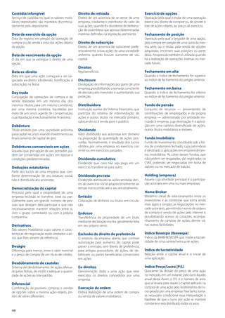40
Custódia infungível
Serviço de custódia no qual os valores mobi-
liários depositados são mantidos discrimina-
damente pelo depositante.
Data de exercício da opção
Data de registro em pregão da operação de
compra ou de venda a vista das ações-objeto
da opção.
Data de vencimento da opção
O dia em que se extingue o direito de uma
opção.
Data ex-direito
Data em que uma ação começará a ser ne-
gociada ex-direito (dividendo, bonificação e
subscrição) na Bolsa.
Day trade
Conjugação de operações de compra e de
venda realizadas em um mesmo dia, dos
mesmos títulos, para um mesmo comitente,
por uma mesma corretora, liquidadas por
meio de um único agente de compensação,
cuja liquidação é exclusivamente financeira.
Debênture
Título emitido por uma sociedade anônima
para captar recursos visando investimento ou
financiamento de capital de giro.
Debêntures conversíveis em ações
Aquelas que, por opção de seu portador, po-
dem ser convertidas em ações, em épocas e
condições predeterminadas.
Deduções estatutárias
Parte dos lucros de uma empresa que, con-
forme determinação de seu estatuto social,
não é distribuída aos acionistas.
Democratização do capital
Processo pelo qual a propriedade de uma
empresa fechada se transfere, total ou par-
cialmente, para um grande número de pes-
soas que desejam dela participar e que não
necessariamente mantêm relações entre si,
com o grupo controlador ou com a própria
companhia.
Derivativos
São valores mobiliários cujos valores e carac-
terísticas de negociação estão atrelados a ati-
vos que lhes servem de referência.
Deságio
Diferença, para menos, entre o valor nominal
e o preço de compra de um título de crédito.
Desdobramento de cautelas
Sistema de desdobramento de ações efetua-
do pelas bolsas, de modo a adequar a quanti-
dade de ações ao lote-padrão.
Diferencial
Combinação de possíveis compras e vendas
de opções sobre a mesma ação-objeto, po-
rém de séries diferentes.
Direito de retirada
Direito de um acionista de se retirar de uma
empresa, mediante o reembolso do valor de
suas ações, quando for dissidente de delibera-
ção de assembleia que aprovar determinadas
matérias definidas na legislação pertinente.
Direito de subscrição
Direito de um acionista de subscrever prefe-
rencialmente novas ações de uma sociedade
anônima quando houver aumento de seu
capital.
Direitos
Veja benefícios.
Disclosure
Divulgação de informações por parte de uma
empresa, possibilitando a tomada consciente
de decisão pelo investidor e aumentando sua
proteção.
Distribuidora
Instituição auxiliar do Sistema Financeiro, que
participa do sistema de intermediação de
ações e outros títulos no mercado primário,
colocando-os à venda para o público.
Dividendo
Valor distribuído aos acionistas em dinheiro
na proporção da quantidade de ações pos-
suídas. Normalmente, é resultado dos lucros
obtidos por uma empresa no exercício cor-
rente ou em exercícios passados.
Dividendo cumulativo
Dividendo que, caso não seja pago em um
exercício, transfere-se para outro.
Dividendo pro rata
Dividendo distribuído às ações emitidas den-
tro do exercício social proporcionalmente ao
tempo transcorrido até o seu encerramento.
Emissão
Colocação de dinheiro ou títulos em circula-
ção.
Endosso
Transferência da propriedade de um título
mediante declaração escrita, geralmente feita
em seu próprio verso.
Exclusão do direito de preferência
O estatuto da empresa aberta que contiver
autorização para aumento do capital pode
prever a emissão, sem direito de preferência,
para antigos possuidores de ações, de de-
bêntures ou partes beneficiárias conversíveis
em ações.
Ex-direitos
Denominação dada a uma ação que teve
exercidos os direitos concedidos por uma
empresa.
Execução de ordem
Efetiva realização de uma ordem de compra
ou venda de valores mobiliários.
Exercício de opções
Operação pela qual o titular de uma operação
exerce seu direito de comprar ou de vender o
lote de ações-objeto, ao preço de exercício.
Fechamento de posição
Operação pela qual o lançador de uma opção,
pela compra em pregão de uma outra da mes-
ma série, ou o titular, pela venda de opções
adquiridas, encerram suas posições ou parte
delas. A expressão também é utilizada quando
há a realização de operações inversas no mer-
cado futuro.
Fechamento em alta
Quando o índice de fechamento for superior
ao índice de fechamento do pregão anterior.
Fechamento em baixa
Quando o índice de fechamento for inferior
ao índice de fechamento do pregão anterior.
Fundo de pensão
Conjunto de recursos — provenientes de
contribuições de empregados e da própria
empresa — administrado por entidade vin-
culada à empresa, cuja destinação é a aplica-
ção em uma carteira diversificada de ações,
outros títulos mobiliários e imóveis.
Fundo imobiliário
Fundo de investimento constituído sob a for-
ma de condomínio fechado, cujo patrimônio
é destinado a aplicações em empreendimen-
tos imobiliários. As cotas desses fundos, que
não podem ser resgatadas, são registradas na
CVM, podendo ser negociadas em bolsa de
valores ou no mercado de balcão.
Holding (empresa)
Aquela cuja atividade principal é a participa-
ção acionária em uma ou mais empresas.
Home Broker
Moderno canal de relacionamento entre os
investidores e as corretoras que torna ainda
mais ágeis e simples as negociações no mer-
cado acionário, permitindo o envio de ordens
de compra e venda de ações pela internet e
possibilitando acesso às cotações, acompa-
nhamento de carteiras de ações, dentre vá-
rias outras facilidades.
Índice Bovespa (Ibovespa)
Índice da BM&FBOVESPA que mede a lucrati-
vidade de uma carteira teórica de ações.
Índice de lucratividade
Relação entre o capital atual e o inicial de
uma aplicação.
Índice Preço/Lucro (P/L)
Quociente da divisão do preço de uma ação
no mercado, em um instante, pelo lucro líquido
anual desta. Assim, o P/L é o número de anos
que se levaria para reaver o capital aplicado na
compra de uma ação pelo recebimento do lu-
cro gerado por uma empresa. Para tanto, torna-
se necessário condicionar essa interpretação à
hipótese de que o lucro por ação se manterá
constante e será distribuído todos os anos.
 