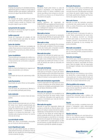 41
Investimento
Emprego da poupança em atividade produtiva,
objetivando ganhos a médio ou longo prazo. É
utilizado também para designar a aplicação de
recursos em algum tipo de ativo financeiro.
Lançador
No mercado de opções, aquele que vende
uma opção assumindo a obrigação de, caso
o titular a exerça, vender ou comprar o lote
de ações-objeto a que se refere.
Lançamento de opções
Operação de venda que dá origem às opções
de compra ou de venda.
Leilão especial
Sessão de negociação em pregão, em dia
e hora determinados pela bolsa de valores
onde se realizará a operação.
Letra de câmbio
Título de crédito, emitido por sociedades de
crédito, financiamento e investimento, utiliza-
do para o financiamento de crédito direto ao
consumidor.
Letra imobiliária
Título emitido por sociedades de crédito imo-
biliário destinado à captação de recursos para
o financiamento de construtores e adquiren-
tes de imóveis.
Liquidez
Maior ou menor facilidade de se negociar um
título, convertendo-o em dinheiro.
Lote
Quantidade de títulos de características idên-
ticas.
Lote fracionário
Quantidade de ações inferior ao lote-padrão.
Lote-padrão
Lote de títulos de características idênticas e
em quantidade prefixada pelas bolsas.
Lote redondo
Lote totalizando um número inteiro de lotes-
padrão.
Lucratividade
Ganho líquido total propiciado por um título.
Em bolsa, lucro líquido proporcionado por
uma ação resultante de sua valorização em
pregão de determinado período e do rece-
bimento de proventos — dividendos, boni-
ficações e/ ou direitos de subscrição — dis-
tribuídos pela empresa emissora no mesmo
intervalo de tempo.
Lucratividade média
Média das várias lucratividades alcançadas
por um título em diversos períodos.
Lucro líquido por ação
Ganho por ação obtido durante um determi-
nado período de tempo, calculado por meio da
divisão do lucro líquido de uma empresa pelo
número existente de ações.
Margem
Montante, fixado pelas bolsas ou caixa de
registro e liquidação, a ser depositado em
dinheiro, títulos ou valores mobiliários pelo
cliente que efetua uma compra ou uma ven-
da a termo ou a futuro, ou um lançamento a
descoberto de opções.
Mega Bolsa
Sistema eletrônico de negociação da
BM&FBOVESPA, que engloba terminais remotos
e visa ampliar a capacidade de registro de ofer-
tas e realização de negócios em um ambiente
tecnologicamente avançado.
Mercado a termo
Mercado no qual se processam as operações
para liquidação diferida, em geral após 30, 60
ou 90 dias da data de realização do negócio.
Mercado a vista
Mercado no qual as liquidações física (entrega
dos títulos pelo vendedor) e financeira (paga-
mento dos títulos pelo comprador) ocorrem
no 3º dia útil posterior à negociação.
Mercado de ações
Segmento do mercado de capitais que com-
preende a colocação primária (em mercado)
de ações novas emitidas pelas empresas e a
negociação secundária (em bolsas e no mer-
cado de balcão) das ações já colocadas em
circulação.
Mercado de balcão
Mercado de títulos sem lugar físico determi-
nado para as transações, as quais são realiza-
das por telefone entre instituições financeiras.
São negociadas ações de empresas não regis-
tradas em bolsas e outras espécies de títulos.
Mercado de balcão organizado
Sistema organizado de negociação de títulos
e valores mobiliários de renda variável, admi-
nistrado por entidade autorizada pela Comis-
são de Valores Mobiliários (CVM).
Mercado de capitais
Conjunto de operações de transferência de
recursos financeiros de prazo médio, longo
ou indefinido, efetuadas entre agentes pou-
padores e investidores por meio de interme-
diários financeiros.
Mercado de opções
Mercado no qual são negociados direitos de
compra ou venda de um lote de valores mobi-
liários, com preços e prazos de exercício prees-
tabelecidos contratualmente. Por esses direitos,
o titular de uma opção de compra paga um
prêmio, podendo exercê-los até a data de ven-
cimento da opção ou revendê-los no mercado.
O titular de uma opção de venda paga um prê-
mio e pode exercer sua opção apenas na data
do vencimento, ou pode revendê-la no merca-
do durante o período de validade da opção.
Mercado financeiro
É o mercado voltado para a transferência de
recursos entre os agentes econômicos. No
mercado financeiro, são efetuadas transações
com títulos de prazos médio, longo e inde-
terminado, geralmente dirigidas ao financia-
mento dos capitais de giro e fixo.
Mercado futuro
Mercado no qual são realizadas operações
envolvendo lotes padronizados de commo-
dities ou ativos financeiros, para liquidação
em datas prefixadas.
Mercado primário
É nele que ocorre a colocação de ações ou
outros títulos, provenientes de novas emis-
sões. As empresas recorrem ao mercado
primário para captar os recursos de que ne-
cessitam, visando o financiamento de seus
projetos de expansão ou seu emprego em
outras atividades.
Mercado secundário
Nele ocorre a negociação dos títulos adquiri-
dos no mercado primário, proporcionando a
liquidez necessária.
Nota de corretagem
Documento que a corretora apresenta a seu
cliente, registrando a operação realizada, com
indicação de espécie, quantidade de títulos,
preço, data do pregão, valor da negociação,
da corretagem cobrada e dos emolumentos
devidos.
Oferta de direitos
Oferta feita por uma empresa a seus acionis-
tas, dando-lhes a oportunidade de comprar
novas ações por um preço determinado, em
geral abaixo do preço corrente do mercado, e
dentro de um prazo relativamente curto.
Oferta pública de compra
Proposta de aquisição, por um determinado
preço, de lote específico de ações, em opera-
ção sujeita a interferência.
Oferta pública de venda
Proposta de colocação, para o público, de
determinado número de ações de uma em-
presa.
Opção
Contrato que envolve o estabelecimento de
direitos e obrigações sobre determinados
títulos, com prazo e condições preestabele-
cidos.
Opção coberta
Quando há o depósito, em uma bolsa de va-
lores ou uma caixa de registro e liquidação,
das ações-objeto de uma opção.
 