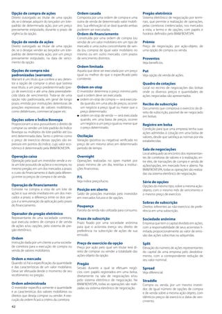 42
Opção de compra de ações
Direito outorgado ao titular de uma opção
de, se o desejar, adquirir do lançador um lote-
padrão de determinada ação, por um preço
previamente estipulado, durante o prazo de
vigência da opção.
Opção de venda de ações
Direito outorgado ao titular de uma opção
de, se o desejar, vender ao lançador um lote-
padrão de determinada ação, por um preço
previamente estipulado, na data de venci-
mento da opção.
Opções de compra não
padronizadas (warrants)
Warrant é um título que confere a seu deten-
tor a opção de comprar o ativo que lastreia
esse título, a um preço predeterminado (pre-
ço de exercício) e até uma data preestabele-
cida (data de vencimento). Trata-se de uma
opção não padronizada, em geral de longo
prazo, emitida por instituições detentoras de
posições expressivas de valores mobiliários,
como debêntures, commercial paper etc.
Opções sobre o Índice Bovespa
Proporcionam a seus possuidores o direito de
comprar ou vender um lote-padrão do Índice
Bovespa ou múltiplos do lote-padrão até (ou
em) determinada data. Tanto o prêmio como
o preço de exercício dessas opções são ex-
pressos em pontos do índice, cujo valor eco-
nômico é determinado pela BM&FBOVESPA.
Operação caixa
Operação pela qual um investidor vende a vis-
ta um lote possuído de ações e o recompra, no
mesmo pregão, em um dos mercados a prazo;
o custo do financiamento é dado pela diferen-
ça entre os preços de compra e de venda.
Operação de financiamento
Consiste na compra a vista de um lote de
ações e sua venda imediata em um dos mer-
cados a prazo; a diferença entre os dois pre-
ços é a remuneração da aplicação pelo prazo
do financiamento.
Operador de pregão eletrônico
Representante de uma sociedade corretora,
que executa ordens de compra e de venda
de ações e/ou opções, pelo sistema de pre-
gão eletrônico.
Ordem
Instrução dada por um cliente a uma socieda-
de corretora para a execução de compra ou
venda de valores mobiliários.
Ordem a mercado
Quando só há a especificação da quantidade
e das características de um valor mobiliário.
Deve ser efetuada desde o momento de seu
recebimento no pregão.
Ordem administrada
O investidor especifica somente a quantidade
e as características dos valores mobiliários ou
direitos que deseja comprar ou vender. A exe-
cução da ordem ficará a critério da corretora.
Ordem casada
Composta por uma ordem de compra e uma
outra de venda de determinado valor mobili-
ário. Sua efetivação só se dará quando ambas
puderem ser executadas.
Ordem de financiamento
Constituída por uma ordem de compra (ou
venda) de um valor mobiliário em um tipo de
mercado e uma outra concomitante de ven-
da (ou compra) de igual valor mobiliário no
mesmo ou em outro mercado, com prazos
de vencimento distintos.
Ordem limitada
Aquela que deve ser executada por um preço
igual ou melhor do que o especificado pelo
comitente.
Ordem on-stop
O investidor determina o preço mínimo pelo
qual a ordem deve ser executada.
l ordem on-stop de compra — será executa-
da quando, em uma alta de preços, ocorrer
um negócio a preço igual ou maior que o
preço determinado;
l ordem on-stop de venda — será executada
quando, em uma baixa de preços, ocorrer
um negócio a um preço igual ou menor que
o preço determinado.
Oscilação
Variação (positiva ou negativa) verificada no
preço de um mesmo ativo em determinado
período de tempo.
Overnight
Operações realizadas no open market por
prazo mínimo de um dia, restritas a institui-
ções financeiras.
P/L
Veja índice preço/lucro.
Posição em aberto
Saldo de posições mantidas pelo investidor
em mercados futuros e de opções.
Poupança
Parcela da renda não utilizada para consumo.
Prazo de subscrição
Prazo fixado por uma sociedade anônima
para que o acionista exerça seu direito de
preferência na subscrição de ações de sua
emissão.
Preço de exercício da opção
Preço por ação pelo qual um titular terá di-
reito de comprar ou vender a totalidade das
ações-objeto da opção.
Pregão
Sessão durante a qual se efetuam negó-
cios com papéis registrados em uma bolsa,
diretamente na sala de negociações e/ou
pelo sistema eletrônico de negociação. Na
BM&FBOVESPA, todas as operações são reali-
zadas via sistema eletrônico de negociação.
Pregão eletrônico
Sistema eletrônico de negociação por termi-
nais, que permite a realização de operações,
pelas corretoras credenciadas, nos mercados
a vista, a termo e de opções, com papéis e
horários definidos pela BM&FBOVESPA.
Prêmio
Preço de negociação, por ação-objeto, de
uma opção de compra ou venda.
Proventos
Veja benefícios.
Put
Veja opção de venda de ações.
Quadro de cotações
Local no recinto de negociações das bolsas
onde os diversos preços e quantidades de
ações negociadas são apresentados.
Recibo de subscrição
Documento que comprova o exercício do di-
reito de subscrição, passível de ser negociado
em bolsas.
Registro em bolsa
Condição para que uma empresa tenha suas
ações admitidas à cotação em uma bolsa de
valores, desde que satisfaça as normas por ela
estabelecidas.
Sala de negociações
Local adequado ao encontro dos representan-
tes de corretoras de valores e à realização, en-
tre eles, de transações de compra e venda de
ações/opções, em mercado livre e aberto. Na
BM&FBOVESPA, todas as operações são realiza-
das via sistema eletrônico de negociação.
Série de opções
Opções do mesmo tipo, sobre a mesma ação-
objeto, com o mesmo mês de vencimento e
o mesmo preço de exercício.
Sobras de subscrição
Direitos referentes ao não-exercício de prefe-
rência em uma subscrição.
Sociedade anônima
Empresa que tem o capital dividido em ações,
com a responsabilidade de seus acionistas li-
mitada proporcionalmente ao valor de emis-
são das ações subscritas ou adquiridas.
Split
Elevação do número de ações representantes
do capital de uma empresa pelo desdobra-
mento, com a correspondente redução de
seu valor nominal.
Spread
Veja diferencial.
Straddle
Compra ou venda, por um mesmo investi-
dor, de igual número de opções de compra
e de venda sobre a mesma ação-objeto, com
idênticos preços de exercício e datas de ven-
cimento.
 