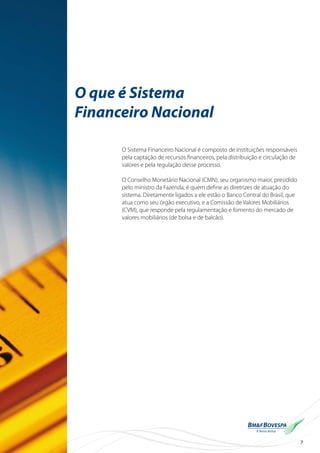 7
O que é Sistema
Financeiro Nacional
O Sistema Financeiro Nacional é composto de instituições responsáveis
pela captação de recursos financeiros, pela distribuição e circulação de
valores e pela regulação desse processo.
O Conselho Monetário Nacional (CMN), seu organismo maior, presidido
pelo ministro da Fazenda, é quem define as diretrizes de atuação do
sistema. Diretamente ligados a ele estão o Banco Central do Brasil, que
atua como seu órgão executivo, e a Comissão de Valores Mobiliários
(CVM), que responde pela regulamentação e fomento do mercado de
valores mobiliários (de bolsa e de balcão).
 