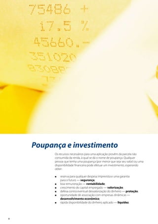 8
Poupança e investimento
Os recursos necessários para uma aplicação provêm da parcela não
consumida da renda, à qual se dá o nome de poupança. Qualquer
pessoa que tenha uma poupança (por menor que seja seu valor) ou uma
disponibilidade financeira pode efetuar um investimento, esperando
obter:
l	 reserva para qualquer despesa imprevista e uma garantia
	 para o futuro — segurança;
l	 boa remuneração — rentabilidade;
l	 crescimento do capital empregado — valorização;
l	 defesa contra eventual desvalorização do dinheiro — proteção;
l	 oportunidade de associação com empresas dinâmicas —
	 desenvolvimento econômico;
l	 rápida disponibilidade do dinheiro aplicado — liquidez.
 