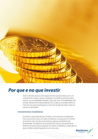9
Por que e no que investir
Todo investidor busca a otimização de três aspectos básicos em um
investimento: retorno, prazo e proteção. Ao avaliá-lo, portanto, deve
estimar sua rentabilidade, liquidez e grau de risco. A rentabilidade está
sempre diretamente relacionada ao risco. Cabe ao investidor definir o
nível de risco que está disposto a correr em função de obter maior ou
menor lucratividade.
Investimentos imobiliários
Envolvem a aquisição de bens imóveis, como terrenos e habitações.
Para a economia como um todo, entretanto, a compra de um imóvel
já existente não constitui investimento, apenas transferência de
propriedade. Os objetivos do investidor de imóveis são geralmente
distintos de quem procura aplicar em valores mobiliários, sobretudo no
que se refere ao fator liquidez de um e de outro.
 