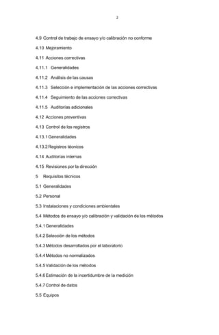 2
4.9 Control de trabajo de ensayo y/o calibración no conforme
4.10 Mejoramiento
4.11 Acciones correctivas
4.11.1 Generalidades
4.11.2 Análisis de las causas
4.11.3 Selección e implementación de las acciones correctivas
4.11.4 Seguimiento de las acciones correctivas
4.11.5 Auditorías adicionales
4.12 Acciones preventivas
4.13 Control de los registros
4.13.1 Generalidades
4.13.2 Registros técnicos
4.14 Auditorías internas
4.15 Revisiones por la dirección
5 Requisitos técnicos
5.1 Generalidades
5.2 Personal
5.3 Instalaciones y condiciones ambientales
5.4 Métodos de ensayo y/o calibración y validación de los métodos
5.4.1Generalidades
5.4.2Selección de los métodos
5.4.3Métodos desarrollados por el laboratorio
5.4.4Métodos no normalizados
5.4.5Validación de los métodos
5.4.6Estimación de la incertidumbre de la medición
5.4.7Control de datos
5.5 Equipos
 