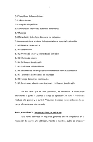 3
5.6 Trazabilidad de las mediciones
5.6.1Generalidades
5.6.2Requisitos específicos
5.6.3Patrones de referencia y materiales de referencia
5.7 Muestreo
5.8 Manipulación de los ítems de ensayo y/o calibración
5.9 Aseguramiento de la calidad de los resultados de ensayo y/o calibración
5.10 Informe de los resultados
5.10.1 Generalidades
5.10.2 Informes de ensayo y certificados de calibración
5.10.3 Informes de ensayo
5.10.4 Certificados de calibración
5.10.5 Opiniones e interpretaciones
5.10.6 Resultados de ensayo y/o calibración obtenidos de los subcontratistas
5.10.7 Transmisión electrónica de los resultados
5.10.8 Formato de informes y certificados
5.10.9 Correcciones a los informes de ensayo y certificados de calibración
De los ítems que se han presentado, se describirán a continuación
brevemente el punto 1 “Alcance y campo de aplicación”, el punto 4 “Requisitos
relativos a la gestión” y el punto 5 “Requisitos técnicos”; ya que estos son los de
mayor relevancia para esta memoria.
Punto Normativo n°1. Alcance y campo de aplicación
Esta norma establece los requisitos generales para la competencia en la
realización de ensayos y/o calibración, incluido el muestreo. Cubre los ensayos y
 