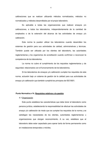 4
calibraciones que se realizan utilizando métodos normalizados, métodos no
normalizados y métodos desarrollados por el propio laboratorio.
Es aplicable a todas las organizaciones que realizan ensayos y/o
calibraciones, a todos los laboratorios, independientemente de la cantidad de
empleados o de la extensión del alcance de las actividades de ensayo y/o
calibración.
Esta norma la pueden utilizar los laboratorios cuando desarrollan los
sistemas de gestión para sus actividades de calidad, administrativas y técnicas.
También puede ser utilizada por los clientes del laboratorio, las autoridades
reglamentarias y los organismos de acreditación cuando confirman o reconocen la
competencia de los laboratorios.
La norma no cubre el cumplimiento de los requisitos reglamentarios y de
seguridad, relacionados con el funcionamiento de los laboratorios.
Si los laboratorios de ensayos y/o calibración cumplen los requisitos de esta
norma, actuarán bajo un sistema de gestión de la calidad para sus actividades de
ensayo y/o calibración que también cumplirá los principios de ISO 9001.
Punto Normativo n°2. Referencias normativas
Punto Normativo n°3. Términos y definiciones
Punto Normativo n°4. Requisitos relativos a la gestión
4.1 Organización
Este punto establece las características que debe tener el laboratorio como
persona jurídica, estableciendo la responsabilidad de efectuar las actividades de
ensayo y/o calibración de modo que se cumplan los requisitos de la norma y se
satisfagan las necesidades de los clientes, autoridades reglamentarias u
organizaciones que otorgan reconocimiento. A su vez, establece que el
laboratorio debe estar capacitado para operar tanto de forma permanente como
en instalaciones temporales o móviles.
 