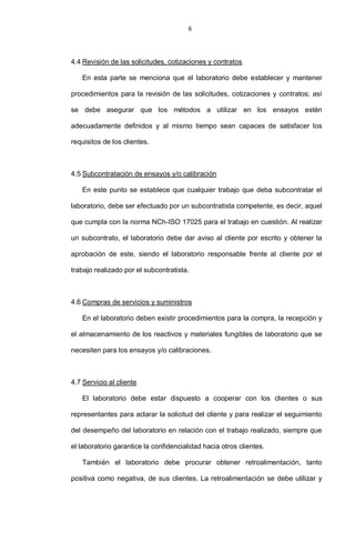 6
4.4 Revisión de las solicitudes, cotizaciones y contratos
En esta parte se menciona que el laboratorio debe establecer y mantener
procedimientos para la revisión de las solicitudes, cotizaciones y contratos; así
se debe asegurar que los métodos a utilizar en los ensayos estén
adecuadamente definidos y al mismo tiempo sean capaces de satisfacer los
requisitos de los clientes.
4.5 Subcontratación de ensayos y/o calibración
En este punto se establece que cualquier trabajo que deba subcontratar el
laboratorio, debe ser efectuado por un subcontratista competente, es decir, aquel
que cumpla con la norma NCh-ISO 17025 para el trabajo en cuestión. Al realizar
un subcontrato, el laboratorio debe dar aviso al cliente por escrito y obtener la
aprobación de este, siendo el laboratorio responsable frente al cliente por el
trabajo realizado por el subcontratista.
4.6 Compras de servicios y suministros
En el laboratorio deben existir procedimientos para la compra, la recepción y
el almacenamiento de los reactivos y materiales fungibles de laboratorio que se
necesiten para los ensayos y/o calibraciones.
4.7 Servicio al cliente
El laboratorio debe estar dispuesto a cooperar con los clientes o sus
representantes para aclarar la solicitud del cliente y para realizar el seguimiento
del desempeño del laboratorio en relación con el trabajo realizado, siempre que
el laboratorio garantice la confidencialidad hacia otros clientes.
También el laboratorio debe procurar obtener retroalimentación, tanto
positiva como negativa, de sus clientes. La retroalimentación se debe utilizar y
 
