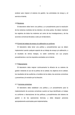 7
analizar para mejorar el sistema de gestión, las actividades de ensayo y el
servicio al cliente.
4.8 Reclamos
El laboratorio debe tener una política y un procedimiento para la resolución
de los reclamos recibidos de los clientes o de otras partes. Se deben mantener
los registros de todos los reclamos así como de las investigaciones y de las
acciones correctivas llevadas a cabo por el laboratorio.
4.9 Control de trabajo de ensayo y/o calibración no conforme
El laboratorio debe tener una política y procedimientos que se deben
implementar cuando cualquier aspecto de su trabajo de ensayo y/o calibración, o
el resultado de dichos trabajos, no estén conformes con sus propios
procedimientos o con los requisitos acordados con el cliente.
4.10 Mejoramiento
El laboratorio debe mejorar continuamente la eficacia de su sistema de
gestión mediante el uso de la política de la calidad, los objetivos de la calidad,
los resultados de las auditorías, el análisis de los datos, las acciones correctivas
y preventivas y la revisión por la dirección.
4.11 Acciones correctivas
El laboratorio debe establecer una política y un procedimiento para la
implementación de acciones correctivas cuando se haya identificado un trabajo
no conforme o desviaciones de las políticas y procedimientos del sistema de
gestión o de las operaciones técnicas, y debe designar personas
apropiadamente autorizadas para implementarlas.
 