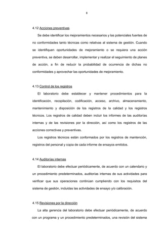 8
4.12 Acciones preventivas
Se debe identificar los mejoramientos necesarios y las potenciales fuentes de
no conformidades tanto técnicas como relativas al sistema de gestión. Cuando
se identifiquen oportunidades de mejoramiento o se requiera una acción
preventiva, se deben desarrollar, implementar y realizar el seguimiento de planes
de acción, a fin de reducir la probabilidad de ocurrencia de dichas no
conformidades y aprovechar las oportunidades de mejoramiento.
4.13 Control de los registros
El laboratorio debe establecer y mantener procedimientos para la
identificación, recopilación, codificación, acceso, archivo, almacenamiento,
mantenimiento y disposición de los registros de la calidad y los registros
técnicos. Los registros de calidad deben incluir los informes de las auditorías
internas y de las revisiones por la dirección, así como los registros de las
acciones correctivas y preventivas.
Los registros técnicos están conformados por los registros de mantención,
registros del personal y copia de cada informe de ensayos emitidos.
4.14 Auditorías internas
El laboratorio debe efectuar periódicamente, de acuerdo con un calendario y
un procedimiento predeterminados, auditorías internas de sus actividades para
verificar que sus operaciones continúan cumpliendo con los requisitos del
sistema de gestión, incluidas las actividades de ensayo y/o calibración.
4.15 Revisiones por la dirección
La alta gerencia del laboratorio debe efectuar periódicamente, de acuerdo
con un programa y un procedimiento predeterminados, una revisión del sistema
 
