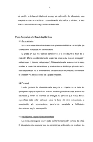 9
de gestión y de las actividades de ensayo y/o calibración del laboratorio, para
asegurarse que se mantienen constantemente adecuados y eficaces, y para
introducir los cambios o mejoramientos necesarios.
Punto Normativo n°5. Requisitos técnicos
5.1 Generalidades
Muchos factores determinan la exactitud y la confiabilidad de los ensayos y/o
calibraciones realizados por un laboratorio.
El grado en que los factores contribuyen a la incertidumbre total de la
medición difiere considerablemente según los ensayos (y tipos de ensayos) y
calibraciones (y tipos de calibraciones). El laboratorio debe tener en cuenta estos
factores al desarrollar los métodos y procedimientos de ensayo y/o calibración,
en la capacitación y/o el entrenamiento y la calificación del personal, así como en
la selección y la calibración de los equipos utilizados.
5.2 Personal
La alta gerencia del laboratorio debe asegurar la competencia de todos los
que operan equipos específicos, realizan ensayos y/o calibraciones, evalúan los
resultados y firman los informes de ensayos. El personal que realiza tareas
específicas debe estar calificado sobre la base del nivel educacional, la
capacitación y/o entrenamiento, experiencia apropiada y habilidades
demostradas, según sea requerido.
5.3 Instalaciones y condiciones ambientales
Las instalaciones para ensayo debe facilitar la realización correcta de estos.
El laboratorio debe asegurar que las condiciones ambientales no invaliden los
 