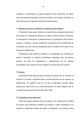 10
resultados ni comprometan la calidad requerida de las mediciones. Se deben
tomar precauciones especiales cuando el muestreo y los ensayos se realicen en
sitios distintos de la instalación permanente del laboratorio.
5.4 Métodos de ensayo y/o calibración y validación de los métodos
El laboratorio debe aplicar métodos y procedimientos apropiados para todos
los ensayos y/o calibraciones dentro de su alcance. Estos incluyen el muestreo,
la manipulación, el transporte, el almacenamiento y la preparación de los ítems a
ensayar o a calibrar y, cuando corresponda, la estimación de la incertidumbre de
la medición así como técnicas estadísticas para el análisis de los datos de los
ensayos y/o calibraciones.
El laboratorio debe validar los métodos no normalizados, los métodos que
diseña o desarrolla, los métodos normalizados empleados fuera del alcance
previsto, así como las ampliaciones y modificaciones de los métodos
normalizados, para confirmar que los métodos son aptos para el fin previsto.
5.5 Equipos
El laboratorio debe estar provisto con todos los equipos para el muestreo, la
medición y el ensayo, requeridos para la correcta ejecución de los ensayos y/o
calibraciones. En aquellos casos en los que el laboratorio necesite utilizar
equipos que estén fuera de su control permanente, se debe asegurar que se
cumplan los requisitos de la norma NCh-ISO 17025.
5.6 Trazabilidad de las mediciones
Todos los equipos utilizados para los ensayos o las calibraciones, incluidos
los equipos para mediciones auxiliares que tengan un efecto significativo en la
exactitud o validez del resultado del ensayo, la calibración o el muestreo, deben
 