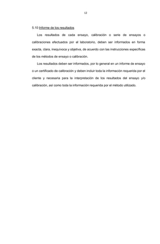 12
5.10 Informe de los resultados
Los resultados de cada ensayo, calibración o serie de ensayos o
calibraciones efectuados por el laboratorio, deben ser informados en forma
exacta, clara, inequívoca y objetiva, de acuerdo con las instrucciones específicas
de los métodos de ensayo o calibración.
Los resultados deben ser informados, por lo general en un informe de ensayo
o un certificado de calibración y deben incluir toda la información requerida por el
cliente y necesaria para la interpretación de los resultados del ensayo y/o
calibración, así como toda la información requerida por el método utilizado.
 
