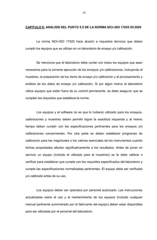 13
CAPITULO II: ANÁLISIS DEL PUNTO 5.5 DE LA NORMA NCh-ISO 17025 Of.2005
La norma NCh-ISO 17025 hace alusión a requisitos técnicos que deben
cumplir los equipos que se utilizan en un laboratorio de ensayo y/o calibración.
Se menciona que el laboratorio debe contar con todos los equipos que sean
necesarios para la correcta ejecución de los ensayos y/o calibraciones, incluyendo el
muestreo, la preparación de los ítems de ensayo y/o calibración y el procesamiento y
análisis de los datos de ensayo y/o calibración. Si por algún motivo el laboratorio
utiliza equipos que están fuera de su control permanente, se debe asegurar que se
cumplan los requisitos que establece la norma.
Los equipos y el software (si es que lo hubiere) utilizado para los ensayos,
calibraciones y muestreo deben permitir lograr la exactitud requerida y al mismo
tiempo deben cumplir con las especificaciones pertinentes para los ensayos y/o
calibraciones concernientes. Por otra parte se deben establecer programas de
calibración para las magnitudes o los valores esenciales de los instrumentos cuando
dichas propiedades afecten significativamente a los resultados. Antes de poner en
servicio un equipo (incluido el utilizado para el muestreo) se le debe calibrar o
verificar para establecer que cumple con los requisitos especificados del laboratorio y
cumple las especificaciones normalizadas pertinentes. El equipo debe ser verificado
y/o calibrado antes de su uso.
Los equipos deben ser operados por personal autorizado. Las instrucciones
actualizadas sobre el uso y el mantenimiento de los equipos (incluido cualquier
manual pertinente suministrado por el fabricante del equipo) deben estar disponibles
para ser utilizadas por el personal del laboratorio.
 