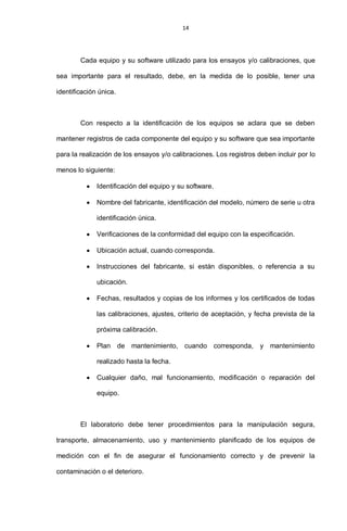 14
Cada equipo y su software utilizado para los ensayos y/o calibraciones, que
sea importante para el resultado, debe, en la medida de lo posible, tener una
identificación única.
Con respecto a la identificación de los equipos se aclara que se deben
mantener registros de cada componente del equipo y su software que sea importante
para la realización de los ensayos y/o calibraciones. Los registros deben incluir por lo
menos lo siguiente:
Identificación del equipo y su software.
Nombre del fabricante, identificación del modelo, número de serie u otra
identificación única.
Verificaciones de la conformidad del equipo con la especificación.
Ubicación actual, cuando corresponda.
Instrucciones del fabricante, si están disponibles, o referencia a su
ubicación.
Fechas, resultados y copias de los informes y los certificados de todas
las calibraciones, ajustes, criterio de aceptación, y fecha prevista de la
próxima calibración.
Plan de mantenimiento, cuando corresponda, y mantenimiento
realizado hasta la fecha.
Cualquier daño, mal funcionamiento, modificación o reparación del
equipo.
El laboratorio debe tener procedimientos para la manipulación segura,
transporte, almacenamiento, uso y mantenimiento planificado de los equipos de
medición con el fin de asegurar el funcionamiento correcto y de prevenir la
contaminación o el deterioro.
 