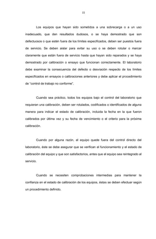 15
Los equipos que hayan sido sometidos a una sobrecarga o a un uso
inadecuado, que den resultados dudosos, o se haya demostrado que son
defectuosos o que estén fuera de los límites especificados, deben ser puestos fuera
de servicio. Se deben aislar para evitar su uso o se deben rotular o marcar
claramente que están fuera de servicio hasta que hayan sido reparados y se haya
demostrado por calibración o ensayo que funcionan correctamente. El laboratorio
debe examinar la consecuencia del defecto o desviación respecto de los límites
especificados en ensayos o calibraciones anteriores y debe aplicar el procedimiento
de “control de trabajo no conforme”.
Cuando sea práctico, todos los equipos bajo el control del laboratorio que
requieran una calibración, deben ser rotulados, codificados o identificados de alguna
manera para indicar el estado de calibración, incluida la fecha en la que fueron
calibrados por última vez y su fecha de vencimiento o el criterio para la próxima
calibración.
Cuando por alguna razón, el equipo quede fuera del control directo del
laboratorio, éste se debe asegurar que se verifican el funcionamiento y el estado de
calibración del equipo y que son satisfactorios, antes que el equipo sea reintegrado al
servicio.
Cuando se necesiten comprobaciones intermedias para mantener la
confianza en el estado de calibración de los equipos, éstas se deben efectuar según
un procedimiento definido.
 