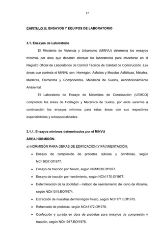 17
CAPITULO III: ENSAYOS Y EQUIPOS DE LABORATORIO
3.1. Ensayos de Laboratorio
El Ministerio de Vivienda y Urbanismo (MINVU) determina los ensayos
mínimos por área que deberán efectuar los laboratorios para inscribirse en el
Registro Oficial de Laboratorios de Control Técnico de Calidad de Construcción. Las
áreas que controla el MINVU son: Hormigón, Asfaltos y Mezclas Asfálticas, Metales,
Maderas, Elementos y Componentes, Mecánica de Suelos, Acondicionamiento
Ambiental.
El Laboratorio de Ensaye de Materiales de Construcción (LEMCO)
comprende las áreas de Hormigón y Mecánica de Suelos, por ende veremos a
continuación los ensayos mínimos para estas áreas con sus respectivas
especialidades y subespecialidades.
3.1.1. Ensayos mínimos determinados por el MINVU
ÁREA HORMIGÓN.
a) HORMIGÓN PARA OBRAS DE EDIFICACIÓN Y PAVIMENTACIÓN:
Ensayo de compresión de probetas cúbicas y cilíndricas, según
NCh1037.Of1977.
Ensayo de tracción por flexión, según NCh1038.Of1977.
Ensayo de tracción por hendimiento, según NCh1170.Of1977.
Determinación de la docilidad - método de asentamiento del cono de Abrams,
según NCh1019.EOf1974.
Extracción de muestras del hormigón fresco, según NCh171.EOf1975.
Refrentado de probetas, según NCh1172.Of1978.
Confección y curado en obra de probetas para ensayos de compresión y
tracción, según NCh1017.EOf1975.
 