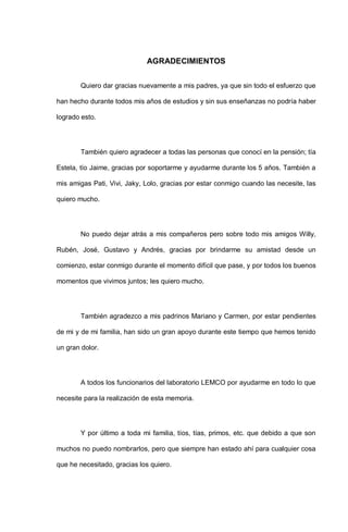 AGRADECIMIENTOS
Quiero dar gracias nuevamente a mis padres, ya que sin todo el esfuerzo que
han hecho durante todos mis años de estudios y sin sus enseñanzas no podría haber
logrado esto.
También quiero agradecer a todas las personas que conocí en la pensión; tía
Estela, tío Jaime, gracias por soportarme y ayudarme durante los 5 años. También a
mis amigas Pati, Vivi, Jaky, Lolo, gracias por estar conmigo cuando las necesite, las
quiero mucho.
No puedo dejar atrás a mis compañeros pero sobre todo mis amigos Willy,
Rubén, José, Gustavo y Andrés, gracias por brindarme su amistad desde un
comienzo, estar conmigo durante el momento difícil que pase, y por todos los buenos
momentos que vivimos juntos; les quiero mucho.
También agradezco a mis padrinos Mariano y Carmen, por estar pendientes
de mi y de mi familia, han sido un gran apoyo durante este tiempo que hemos tenido
un gran dolor.
A todos los funcionarios del laboratorio LEMCO por ayudarme en todo lo que
necesite para la realización de esta memoria.
Y por último a toda mi familia, tíos, tías, primos, etc. que debido a que son
muchos no puedo nombrarlos, pero que siempre han estado ahí para cualquier cosa
que he necesitado, gracias los quiero.
 