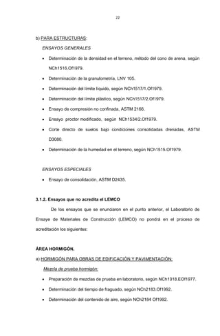22
b) PARA ESTRUCTURAS:
ENSAYOS GENERALES
Determinación de la densidad en el terreno, método del cono de arena, según
NCh1516.Of1979.
Determinación de la granulometría, LNV 105.
Determinación del límite líquido, según NCh1517/1.Of1979.
Determinación del límite plástico, según NCh1517/2.Of1979.
Ensayo de compresión no confinada, ASTM 2166.
Ensayo proctor modificado, según NCh1534/2.Of1979.
Corte directo de suelos bajo condiciones consolidadas drenadas, ASTM
D3080.
Determinación de la humedad en el terreno, según NCh1515.Of1979.
ENSAYOS ESPECIALES
Ensayo de consolidación, ASTM D2435.
3.1.2. Ensayos que no acredita el LEMCO
De los ensayos que se enunciaron en el punto anterior, el Laboratorio de
Ensaye de Materiales de Construcción (LEMCO) no pondrá en el proceso de
acreditación los siguientes:
ÁREA HORMIGÓN.
a) HORMIGÓN PARA OBRAS DE EDIFICACIÓN Y PAVIMENTACIÓN:
Mezcla de prueba hormigón:
Preparación de mezclas de prueba en laboratorio, según NCh1018.EOf1977.
Determinación del tiempo de fraguado, según NCh2183.Of1992.
Determinación del contenido de aire, según NCh2184 Of1992.
 