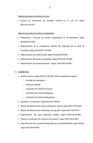 23
Mezcla de prueba de mortero en obra:
Ensayo de compresión de probetas cúbicas de 15 x15 cm según
NCh1037.Of1977.
Mezcla de prueba de mortero en laboratorio:
Preparación y mezclas de prueba comparativas en el laboratorio, según
NCh2260.Of1996.
Determinación de la consistencia: método del extendido de la mesa de
sacudidas, según NCh2257/1.Of1996.
Determinación de la retentividad, según NCh2259.Of1996.
Determinación del tiempo de fraguado, según NCh2183.Of1992.
Determinación del contenido de aire, según NCh2184.Of1992.
b) CEMENTOS:
Análisis químico, según NCh147.Of1969, sólo los siguientes ensayos:
o Pérdida por calcinación
o Residuo insoluble
o Contenido de Trióxido de Azufre
o Contenido de Oxido de Magnesio
o Contenido de Oxido de Manganeso
Expansión en autoclave, según NCh157.Of1967.
Método de determinación de la consistencia normal, según NCh151.0f1969.
Método de determinación del tiempo de fraguado, según NCh152.Of1971.
Determinación del peso específico relativo, según NCh154.Of1969.
Flexión y compresión de morteros de cemento, según NCh158.Of1967.
Determinación de la superficie especifica por el permeabilímetro según Blaine,
según NCh159.Of1970.
 