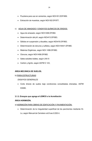 24
Puzolana para uso en cementos, según NCh161.EOf1969.
Extracción de muestras, según NCh162.Of1977.
c) AGUA DE AMASADO Y ENSAYOS QUÍMICOS DE ÁRIDOS:
Agua de amasado, según NCh1498.Of1982.
Determinación del pH, según NCh413.Of1963.
Sólidos en suspensión y disueltos, según NCh416.Of1963.
Determinación de cloruros y sulfatos, según NCh1444/1.Of1980.
Materias Orgánicas, según NCh 1498.Of1982.
Cloruros, según NCh1498.Of1982.
Sales solubles totales, según LNV 8
Carbón y lignito, según ASTM C 123.
ÁREA MECÁNICA DE SUELOS.
b) PARA ESTRUCTURAS:
ENSAYOS GENERALES
Corte directo de suelos bajo condiciones consolidadas drenadas, ASTM
D3080.
3.1.3. Ensayos que agrega el LEMCO a la Acreditación
ÁREA HORMIGÓN.
a) HORMIGÓN PARA OBRAS DE EDIFICACIÓN Y PAVIMENTACIÓN:
Determinación de la irregularidad superficial de los pavimentos mediante Hi-
Lo, según Manual de Carretera vol.8 sec.8.502.4.
 