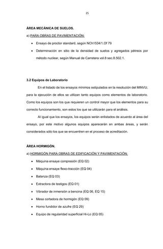 25
ÁREA MECÁNICA DE SUELOS.
a) PARA OBRAS DE PAVIMENTACIÓN:
Ensayo de proctor standard, según NCh1534/1.Of 79
Determinación en sitio de la densidad de suelos y agregados pétreos por
método nuclear, según Manual de Carretera vol.8 sec.8.502.1.
3.2 Equipos de Laboratorio
En el listado de los ensayos mínimos estipulados en la resolución del MINVU,
para la ejecución de ellos se utilizan tanto equipos como elementos de laboratorio.
Como los equipos son los que requieren un control mayor que los elementos para su
correcto funcionamiento, son estos los que se utilizarán para el análisis.
Al igual que los ensayos, los equipos serán enlistados de acuerdo al área del
ensayo, por este motivo algunos equipos aparecerán en ambas áreas, y serán
considerados sólo los que se encuentren en el proceso de acreditación.
ÁREA HORMIGÓN.
a) HORMIGÓN PARA OBRAS DE EDIFICACIÓN Y PAVIMENTACIÓN:
Máquina ensaye compresión (EQ 02)
Máquina ensaye flexo-tracción (EQ 04)
Balanza (EQ 03)
Extractora de testigos (EQ 01)
Vibrador de inmersión a bencina (EQ 06, EQ 15)
Mesa cortadora de hormigón (EQ 09)
Horno fundidor de azufre (EQ 29)
Equipo de regularidad superficial Hi-Lo (EQ 05)
 
