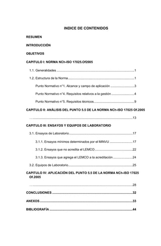 INDICE DE CONTENIDOS
RESUMEN
INTRODUCCIÓN
OBJETIVOS
CAPITULO I: NORMA NCh-ISO 17025.Of2005
1.1. Generalidades ........................................................................................1
1.2. Estructura de la Norma...........................................................................1
Punto Normativo n°1. Alcance y campo de aplicación ...........................3
Punto Normativo n°4. Requisitos relativos a la gestión ..........................4
Punto Normativo n°5. Requisitos técnicos..............................................9
CAPITULO II: ANÁLISIS DEL PUNTO 5.5 DE LA NORMA NCh-ISO 17025 Of.2005
….................................................................................................................13
CAPITULO III: ENSAYOS Y EQUIPOS DE LABORATORIO
3.1. Ensayos de Laboratorio........................................................................17
3.1.1. Ensayos mínimos determinados por el MINVU ..........................17
3.1.2. Ensayos que no acredita el LEMCO...........................................22
3.1.3. Ensayos que agrega el LEMCO a la acreditación ......................24
3.2. Equipos de Laboratorio.........................................................................25
CAPITULO IV: APLICACIÓN DEL PUNTO 5.5 DE LA NORMA NCh-ISO 17025
Of.2005
….................................................................................................................28
CONCLUSIONES ...........................................................................................32
ANEXOS.........................................................................................................33
BIBLIOGRAFÍA ..............................................................................................44
 