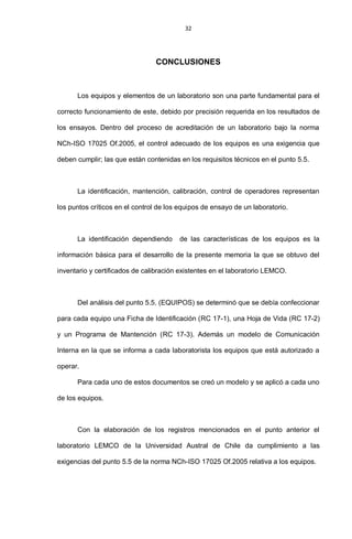 32
CONCLUSIONES
Los equipos y elementos de un laboratorio son una parte fundamental para el
correcto funcionamiento de este, debido por precisión requerida en los resultados de
los ensayos. Dentro del proceso de acreditación de un laboratorio bajo la norma
NCh-ISO 17025 Of.2005, el control adecuado de los equipos es una exigencia que
deben cumplir; las que están contenidas en los requisitos técnicos en el punto 5.5.
La identificación, mantención, calibración, control de operadores representan
los puntos críticos en el control de los equipos de ensayo de un laboratorio.
La identificación dependiendo de las características de los equipos es la
información básica para el desarrollo de la presente memoria la que se obtuvo del
inventario y certificados de calibración existentes en el laboratorio LEMCO.
Del análisis del punto 5.5. (EQUIPOS) se determinó que se debía confeccionar
para cada equipo una Ficha de Identificación (RC 17-1), una Hoja de Vida (RC 17-2)
y un Programa de Mantención (RC 17-3). Además un modelo de Comunicación
Interna en la que se informa a cada laboratorista los equipos que está autorizado a
operar.
Para cada uno de estos documentos se creó un modelo y se aplicó a cada uno
de los equipos.
Con la elaboración de los registros mencionados en el punto anterior el
laboratorio LEMCO de la Universidad Austral de Chile da cumplimiento a las
exigencias del punto 5.5 de la norma NCh-ISO 17025 Of.2005 relativa a los equipos.
 