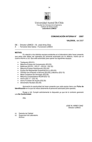 34
Universidad Austral De Chile
Facultad de Ciencias de la Ingeniería
Instituto de Obras Civiles
Laboratorio LEMCO
COMUNICACIÓN INTERNA N° /2007
VALDIVIA, del 2007
DE : Director LEMCO – Sr. José Arrey Díaz
A : Fernando Soto Gatica - Funcionario LEMCO
_______________________________________________________________
MOTIVO:
En relación a los distintos equipos existentes en el laboratorio debo hacer presente
que estos sólo deben ser operados por personal autorizado por la Jefatura, motivo por el
cual le informo a Ud. Que está autorizado para operar los siguientes equipos:
Testiguera (EQ 01)
Máquina Ensaye de Comprensión (EQ 02)
Balanzas (EQ 03 – EQ 21 – EQ 24 – EQ 32)
Máquina Ensaye Flexotracción (EQ 04)
Equipo De Regularidad Superficial Hi-Lo (EQ 05)
Vibrador de inmersión a bencina (EQ 06) y eléctrico (EQ 15)
Mesa Cortadora De Hormigón (EQ 09)
Máquina Compactadora RILEM (EQ 12)
Horno (EQ 17 – EQ 18)
Horno Fundidor De Azufre (EQ 29)
Densímetro Nuclear (EQ 36)
Aprovecho la oportunidad de hacer presente que cada equipo tiene una Ficha de
Identificación en la que se indica claramente el personal autorizado para operarlo.
Ruego a Ud. Cumplir estrictamente lo dispuesto ya que de lo contrario generará
una No Conformidad.
Atte.
JOSE M. ARREY DIAZ
Director LEMCO
cc Gerente de Calidad
cc Supervisor de Laboratorio
Archivo
 