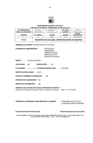 36
UNIVERSIDAD AUSTRAL DE CHILE
Laboratorio de Ensaye de Materiales de Construcción
N° FORMULARIO RC 17-1 N° HOJA 1 de 1
FECHA ULT.REVISION 19-02-2005 ELABORO F.B.R. / J.A.D.
VERSION N° CAMBIO REVISO APROBO
FECHA
APROBACION
1 0 J.A.D. J.A.D. 24-02-2005
TITULO REGISTRO DE CALIDAD, IDENTIFICACIÓN DE EQUIPOS
NOMBRE DEL EQUIPO: EXTRACTORA DE TESTIGOS
ELEMENTOS COMPONENTES : TESTIGUERA
GENERADOR
BOMBA DE VACÍO
BROCA DE COPA
DEPOSITO DE AGUA
MARCA : BLACK & DECKER
CAPACIDAD: NA RESOLUCIÓN : NA
N° DE SERIE : ---------------- N° IDENTIFICACIÓN UACH : 070-00797
IDENTIFICACIÓN LEMCO : EQ 01
FECHA DE PRIMERA CALIBRACIÓN : NA
PERIODO DE CALIBRACIÓN : NA
RANGO DE CALIBRACIÓN : NA
ENSAYOS EN LOS QUE SE UTILIZA Y MÉTODO DE ENSAYO :
Testigos de Hormigón Endurecido. Parte 1: Extracción y ensayo (NCh 1171/1 Of.2001)
PERSONAL AUTORIZADO PARA EMPLEAR EL EQUIPO : FERNANDO SOTO GATICA
LEONARDO GÓMEZ SANZANA
Propiedad de Universidad Austral de Chile Prohibida su Reproducción Total o Parcial
Campus Miraflores L.E.M.C.O. (Laboratorio de Ensayes de Materiales de Construcción) General Lagos 2086 Fono
Fax (63) 221852 - 221897 Valdivia Chile E-mail : lemco@uach.cl
 