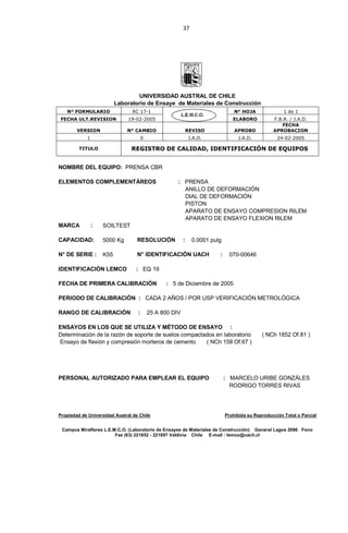 37
UNIVERSIDAD AUSTRAL DE CHILE
Laboratorio de Ensaye de Materiales de Construcción
N° FORMULARIO RC 17-1 N° HOJA 1 de 1
FECHA ULT.REVISION 19-02-2005 ELABORO F.B.R. / J.A.D.
VERSION N° CAMBIO REVISO APROBO
FECHA
APROBACION
1 0 J.A.D. J.A.D. 24-02-2005
TITULO REGISTRO DE CALIDAD, IDENTIFICACIÓN DE EQUIPOS
NOMBRE DEL EQUIPO: PRENSA CBR
ELEMENTOS COMPLEMENTÁREOS : PRENSA
ANILLO DE DEFORMACIÓN
DIAL DE DEFORMACIÓN
PISTON
APARATO DE ENSAYO COMPRESION RILEM
APARATO DE ENSAYO FLEXION RILEM
MARCA : SOILTEST
CAPACIDAD: 5000 Kg RESOLUCIÓN : 0,0001 pulg
N° DE SERIE : K55 N° IDENTIFICACIÓN UACH : 070-00646
IDENTIFICACIÓN LEMCO : EQ 19
FECHA DE PRIMERA CALIBRACIÓN : 5 de Diciembre de 2005
PERIODO DE CALIBRACIÓN : CADA 2 AÑOS / POR USP VERIFICACIÓN METROLÓGICA
RANGO DE CALIBRACIÓN : 25 A 800 DIV
ENSAYOS EN LOS QUE SE UTILIZA Y MÉTODO DE ENSAYO :
Determinación de la razón de soporte de suelos compactados en laboratorio ( NCh 1852 Of.81 )
Ensayo de flexión y compresión morteros de cemento ( NCh 158 Of.67 )
PERSONAL AUTORIZADO PARA EMPLEAR EL EQUIPO : MARCELO URIBE GONZÁLES
RODRIGO TORRES RIVAS
Propiedad de Universidad Austral de Chile Prohibida su Reproducción Total o Parcial
Campus Miraflores L.E.M.C.O. (Laboratorio de Ensayes de Materiales de Construcción) General Lagos 2086 Fono
Fax (63) 221852 - 221897 Valdivia Chile E-mail : lemco@uach.cl
 