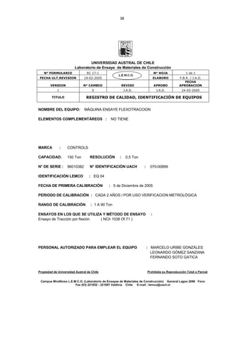38
UNIVERSIDAD AUSTRAL DE CHILE
Laboratorio de Ensaye de Materiales de Construcción
N° FORMULARIO RC 17-1 N° HOJA 1 de 1
FECHA ULT.REVISION 19-02-2005 ELABORO F.B.R. / J.A.D.
VERSION N° CAMBIO REVISO APROBO
FECHA
APROBACION
1 0 J.A.D. J.A.D. 24-02-2005
TITULO REGISTRO DE CALIDAD, IDENTIFICACIÓN DE EQUIPOS
NOMBRE DEL EQUIPO: MÁQUINA ENSAYE FLEXOTRACCION
ELEMENTOS COMPLEMENTÁREOS : NO TIENE
MARCA : CONTROLS
CAPACIDAD: 150 Ton RESOLUCIÓN : 0,5 Ton
N° DE SERIE : 96010382 N° IDENTIFICACIÓN UACH : 070-00899
IDENTIFICACIÓN LEMCO : EQ 04
FECHA DE PRIMERA CALIBRACIÓN : 5 de Diciembre de 2005
PERIODO DE CALIBRACIÓN : CADA 2 AÑOS / POR USO VERIFICACION METROLÓGICA
RANGO DE CALIBRACIÓN : 1 A 90 Ton
ENSAYOS EN LOS QUE SE UTILIZA Y MÉTODO DE ENSAYO :
Ensayo de Tracción por flexión ( NCh 1038 Of.71 )
PERSONAL AUTORIZADO PARA EMPLEAR EL EQUIPO : MARCELO URIBE GONZÁLES
LEONARDO GÓMEZ SANZANA
FERNANDO SOTO GATICA
Propiedad de Universidad Austral de Chile Prohibida su Reproducción Total o Parcial
Campus Miraflores L.E.M.C.O. (Laboratorio de Ensayes de Materiales de Construcción) General Lagos 2086 Fono
Fax (63) 221852 - 221897 Valdivia Chile E-mail : lemco@uach.cl
 