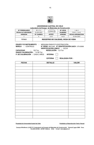 41
UNIVERSIDAD AUSTRAL DE CHILE
Laboratorio de Ensaye de Materiales de Construcción
N° FORMULARIO RC 17-2 N° HOJA 1 de 1
FECHA ULT.REVISION 22-08-2007 ELABORO F.B.R. / J.A.D.
VERSION N° CAMBIO REVISO APROBO FECHA APROBACION
1 0 J.A.D. J.A.D. 22-09-2007
TITULO REGISTRO DE CALIDAD, HOJA DE VIDA
EQUIPO Y/O INSTRUMENTO : MÁQUINA ENSAYE FLEXOTRACCIÓN
MARCA : CONTROLS N° SERIE :96010382 N° IDENTIFICACIÓN UACH : 070-00899
IDENTIFICACIÓN LEMCO : EQ 04
CAPACIDAD : 150 Ton RESOLUCIÓN : 0,5 Ton
RANGO CALIBRACIÓN : 1 A 90 Ton
P. DE CALIBRACIÓN : CADA 2 AÑOS INTERNA
EXTERNA REALIZADA POR :
FECHA DETALLE VALOR
Propiedad de Universidad Austral de Chile Prohibida su Reproducción Total o Parcial
Campus Miraflores L.E.M.C.O. (Laboratorio de Ensayes de Materiales de Construcción) General Lagos 2086 Fono
Fax (63) 221852 - 221897 Valdivia Chile E-mail : lemco@uach.cl
 