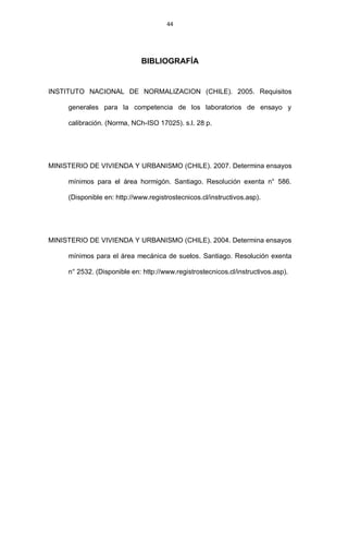 44
BIBLIOGRAFÍA
INSTITUTO NACIONAL DE NORMALIZACION (CHILE). 2005. Requisitos
generales para la competencia de los laboratorios de ensayo y
calibración. (Norma, NCh-ISO 17025). s.l. 28 p.
MINISTERIO DE VIVIENDA Y URBANISMO (CHILE). 2007. Determina ensayos
mínimos para el área hormigón. Santiago. Resolución exenta n° 586.
(Disponible en: http://www.registrostecnicos.cl/instructivos.asp).
MINISTERIO DE VIVIENDA Y URBANISMO (CHILE). 2004. Determina ensayos
mínimos para el área mecánica de suelos. Santiago. Resolución exenta
n° 2532. (Disponible en: http://www.registrostecnicos.cl/instructivos.asp).
 