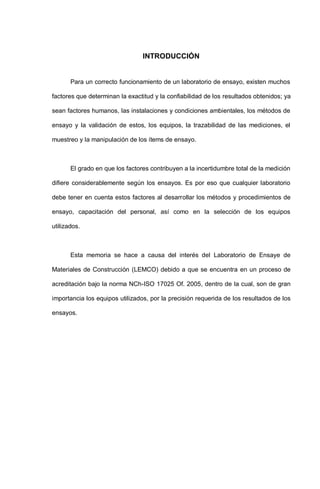 INTRODUCCIÓN
Para un correcto funcionamiento de un laboratorio de ensayo, existen muchos
factores que determinan la exactitud y la confiabilidad de los resultados obtenidos; ya
sean factores humanos, las instalaciones y condiciones ambientales, los métodos de
ensayo y la validación de estos, los equipos, la trazabilidad de las mediciones, el
muestreo y la manipulación de los ítems de ensayo.
El grado en que los factores contribuyen a la incertidumbre total de la medición
difiere considerablemente según los ensayos. Es por eso que cualquier laboratorio
debe tener en cuenta estos factores al desarrollar los métodos y procedimientos de
ensayo, capacitación del personal, así como en la selección de los equipos
utilizados.
Esta memoria se hace a causa del interés del Laboratorio de Ensaye de
Materiales de Construcción (LEMCO) debido a que se encuentra en un proceso de
acreditación bajo la norma NCh-ISO 17025 Of. 2005, dentro de la cual, son de gran
importancia los equipos utilizados, por la precisión requerida de los resultados de los
ensayos.
 