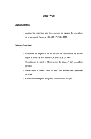 OBJETIVOS
Objetivo General:
Analizar las exigencias que deben cumplir los equipos de Laboratorio
de ensayo según la norma NCh-ISO 17025 Of. 2005.
Objetivo Específico:
Establecer las exigencias de los equipos de Laboratorios de ensayo
según el punto 5.5 de la norma NCh-ISO 17025 Of. 2005.
Confeccionar el registro “Identificación de Equipos” del Laboratorio
LEMCO.
Confeccionar el registro “Hoja de Vida” para equipos del Laboratorio
LEMCO.
Confeccionar el registro “Programa Mantención de Equipos”.
 