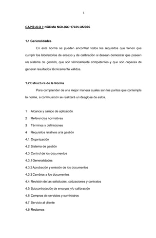 1
CAPITULO I: NORMA NCh-ISO 17025.Of2005
1.1 Generalidades
En esta norma se pueden encontrar todos los requisitos que tienen que
cumplir los laboratorios de ensayo y de calibración si desean demostrar que poseen
un sistema de gestión, que son técnicamente competentes y que son capaces de
generar resultados técnicamente válidos.
1.2 Estructura de la Norma
Para comprender de una mejor manera cuales son los puntos que contempla
la norma, a continuación se realizará un desglose de estos.
1 Alcance y campo de aplicación
2 Referencias normativas
3 Términos y definiciones
4 Requisitos relativos a la gestión
4.1 Organización
4.2 Sistema de gestión
4.3 Control de los documentos
4.3.1Generalidades
4.3.2Aprobación y emisión de los documentos
4.3.3Cambios a los documentos
4.4 Revisión de las solicitudes, cotizaciones y contratos
4.5 Subcontratación de ensayos y/o calibración
4.6 Compras de servicios y suministros
4.7 Servicio al cliente
4.8 Reclamos
 