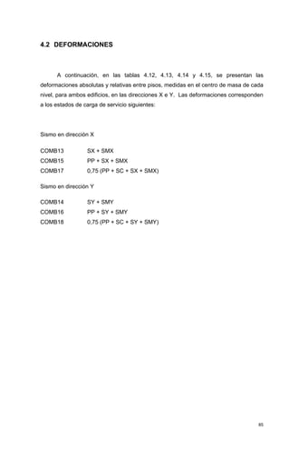 85
4.2 DEFORMACIONES
A continuación, en las tablas 4.12, 4.13, 4.14 y 4.15, se presentan las
deformaciones absolutas y relativas entre pisos, medidas en el centro de masa de cada
nivel, para ambos edificios, en las direcciones X e Y. Las deformaciones corresponden
a los estados de carga de servicio siguientes:
Sismo en dirección X
COMB13 SX + SMX
COMB15 PP + SX + SMX
COMB17 0,75 (PP + SC + SX + SMX)
Sismo en dirección Y
COMB14 SY + SMY
COMB16 PP + SY + SMY
COMB18 0,75 (PP + SC + SY + SMY)
 