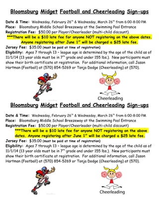Bloomsburg Midget Football and Cheerleading Sign-ups
Date & Time: Wednesday, February 26th & Wednesday, March 26th from 6:00-8:00 PM
Place: Bloomsburg Middle School Breezeway at the Swimming Pool Entrance
Registration Fee: $50.00 per Player/Cheerleader (multi-child discount).
***There will be a $10 late fee for anyone NOT registering on the above dates.
Anyone registering after June 1st will be charged a $25 late fee.
Jersey Fee: $35.00 (must be paid at time of registration)
Eligibility: Ages 7 through 13 – league age is determined by the age of the child as of
11/1/14 (13 year olds must be in 7th grade and under 155 lbs.). New participants must
show their birth certificate at registration. For additional information, call Jason
Hartman (Football) at (570) 854-5269 or Tonja Dodge (Cheerleading) at (570).

Bloomsburg Midget Football and Cheerleading Sign-ups
Date & Time: Wednesday, February 26th & Wednesday, March 26th from 6:00-8:00 PM
Place: Bloomsburg Middle School Breezeway at the Swimming Pool Entrance
Registration Fee: $50.00 per Player/Cheerleader (multi-child discount)
***There will be a $10 late fee for anyone NOT registering on the above
dates. Anyone registering after June 1st will be charged a $25 late fee.
Jersey Fee: $35.00 (must be paid at time of registration)
Eligibility: Ages 7 through 13 – league age is determined by the age of the child as of
11/1/14 (13 year olds must be in 7th grade and under 155 lbs.). New participants must
show their birth certificate at registration. For additional information, call Jason
Hartman (Football) at (570) 854-5269 or Tonja Dodge (Cheerleading) at (570).

 