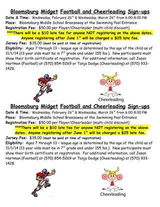 Bloomsburg Midget Football and Cheerleading Sign-ups
Date & Time: Wednesday, February 26th & Wednesday, March 26th from 6:00-8:00 PM
Place: Bloomsburg Middle School Breezeway at the Swimming Pool Entrance
Registration Fee: $50.00 per Player/Cheerleader (multi-child discount).
***There will be a $10 late fee for anyone NOT registering on the above dates.
Anyone registering after June 1st will be charged a $25 late fee.
Jersey Fee: $35.00 (must be paid at time of registration)
Eligibility: Ages 7 through 13 – league age is determined by the age of the child as of
11/1/14 (13 year olds must be in 7th grade and under 155 lbs.). New participants must
show their birth certificate at registration. For additional information, call Jason
Hartman (Football) at (570) 854-5269 or Tonja Dodge (Cheerleading) at (570) 9331428.

Bloomsburg Midget Football and Cheerleading Sign-ups
Date & Time: Wednesday, February 26th & Wednesday, March 26th from 6:00-8:00 PM
Place: Bloomsburg Middle School Breezeway at the Swimming Pool Entrance
Registration Fee: $50.00 per Player/Cheerleader (multi-child discount)
***There will be a $10 late fee for anyone NOT registering on the above
dates. Anyone registering after June 1st will be charged a $25 late fee.
Jersey Fee: $35.00 (must be paid at time of registration)
Eligibility: Ages 7 through 13 – league age is determined by the age of the child as of
11/1/14 (13 year olds must be in 7th grade and under 155 lbs.). New participants must
show their birth certificate at registration. For additional information, call Jason
Hartman (Football) at (570) 854-5269 or Tonja Dodge (Cheerleading) at (570) 9331428.

 