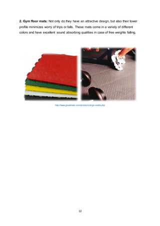 12
2. Gym floor mats: Not only do they have an attractive design, but also their lower
profile minimizes worry of trips or falls. These mats come in a variety of different
colors and have excellent sound absorbing qualities in case of free weights falling.
http://www.greatmats.com/products/ergo-matta.php
 